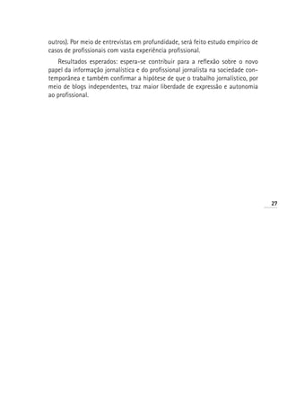 outros). Por meio de entrevistas em profundidade, será feito estudo empírico de
casos de profissionais com vasta experiência profissional.
   Resultados esperados: espera-se contribuir para a reflexão sobre o novo
papel da informação jornalística e do profissional jornalista na sociedade con-
temporânea e também confirmar a hipótese de que o trabalho jornalístico, por
meio de blogs independentes, traz maior liberdade de expressão e autonomia
ao profissional.




                                                                                  27
 