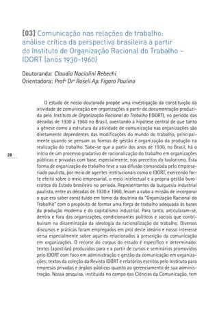 [03] Comunicação nas relações de trabalho:
     análise crítica da perspectiva brasileira a partir
     do Instituto de Organização Racional do Trabalho –
     IDORT (anos 1930–1960)
     Doutoranda: Claudia Nociolini Rebechi
     Orientadora: Profª Drª Roseli Ap. Fígaro Paulino


               O estudo de nosso doutorado propõe uma investigação da constituição da
           atividade de comunicação em organizações a partir de documentação produzi-
           da pelo Instituto de Organização Racional do Trabalho (IDORT), no período das
           décadas de 1930 a 1960 no Brasil, aventando a hipótese central de que tanto
           a gênese como a estrutura da atividade de comunicação nas organizações são
           diretamente dependentes das modificações do mundo do trabalho, principal-
           mente quando se pensam as formas de gestão e organização da produção na
           realização do trabalho. Sabe-se que a partir dos anos de 1930, no Brasil, há o
28         início de um processo gradativo de racionalização do trabalho em organizações
           públicas e privadas com base, especialmente, nos preceitos do taylorismo. Esta
           forma de organização do trabalho teve a sua difusão comandada pelo empresa-
           riado paulista, por meio de agentes institucionais como o IDORT, exercendo for-
           te efeito sobre o meio empresarial, o meio intelectual e a própria gestão buro-
           crática do Estado brasileiro no período. Representantes da burguesia industrial
           paulista, entre as décadas de 1930 e 1960, levam a cabo a missão de incorporar
           o que era saber constituído em torno da doutrina da “Organização Racional do
           Trabalho” com o propósito de formar uma força de trabalho adequada às bases
           da produção moderna e do capitalismo industrial. Para tanto, articularam-se,
           dentro e fora das organizações, condicionantes políticos e sociais que contri-
           buíram na disseminação da ideologia da racionalização do trabalho. Diversos
           discursos e práticas foram empregados em prol deste ideário e nosso interesse
           versa especialmente sobre aqueles relacionados à prescrição da comunicação
           em organizações. O recorte do corpus do estudo é específico e determinado:
           textos (apostilas) produzidos para e a partir de cursos e seminários promovidos
           pelo IDORT com foco em administração e gestão da comunicação em organiza-
           ções; textos da coleção da Revista IDORT e relatórios escritos pelo Instituto para
           empresas privadas e órgãos públicos quanto ao gerenciamento de sua adminis-
           tração. Nossa pesquisa, instituída no campo das Ciências da Comunicação, tem
 