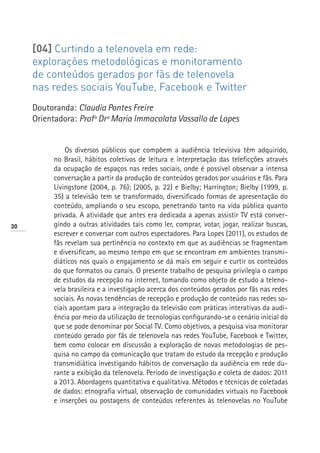 [04] Curtindo a telenovela em rede:
     explorações metodológicas e monitoramento
     de conteúdos gerados por fãs de telenovela
     nas redes sociais YouTube, Facebook e Twitter
     Doutoranda: Claudia Pontes Freire
     Orientadora: Profª Drª Maria Immacolata Vassallo de Lopes


              Os diversos públicos que compõem a audiência televisiva têm adquirido,
          no Brasil, hábitos coletivos de leitura e interpretação das teleficções através
          da ocupação de espaços nas redes sociais, onde é possível observar a intensa
          conversação a partir da produção de conteúdos gerados por usuários e fãs. Para
          Livingstone (2004, p. 76); (2005, p. 22) e Bielby; Harrington; Bielby (1999, p.
          35) a televisão tem se transformado, diversificado formas de apresentação do
          conteúdo, ampliando o seu escopo, penetrando tanto na vida pública quanto
          privada. A atividade que antes era dedicada a apenas assistir TV está conver-
30        gindo a outras atividades tais como ler, comprar, votar, jogar, realizar buscas,
          escrever e conversar com outros espectadores. Para Lopes (2011), os estudos de
          fãs revelam sua pertinência no contexto em que as audiências se fragmentam
          e diversificam, ao mesmo tempo em que se encontram em ambientes transmi-
          diáticos nos quais o engajamento se dá mais em seguir e curtir os conteúdos
          do que formatos ou canais. O presente trabalho de pesquisa privilegia o campo
          de estudos da recepção na internet, tomando como objeto de estudo a teleno-
          vela brasileira e a investigação acerca dos conteúdos gerados por fãs nas redes
          sociais. As novas tendências de recepção e produção de conteúdo nas redes so-
          ciais apontam para a integração da televisão com práticas interativas da audi-
          ência por meio da utilização de tecnologias configurando-se o cenário inicial do
          que se pode denominar por Social TV. Como objetivos, a pesquisa visa monitorar
          conteúdo gerado por fãs de telenovela nas redes YouTube, Facebook e Twitter,
          bem como colocar em discussão a exploração de novas metodologias de pes-
          quisa no campo da comunicação que tratam do estudo da recepção e produção
          transmidiática investigando hábitos de conversação da audiência em rede du-
          rante a exibição da telenovela. Período de investigação e coleta de dados: 2011
          a 2013. Abordagens quantitativa e qualitativa. Métodos e técnicas de coletadas
          de dados: etnografia virtual, observação de comunidades virtuais no Facebook
          e inserções ou postagens de conteúdos referentes às telenovelas no YouTube
 