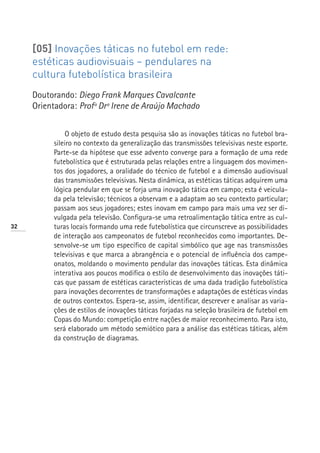 [05] Inovações táticas no futebol em rede:
     estéticas audiovisuais – pendulares na
     cultura futebolística brasileira
     Doutorando: Diego Frank Marques Cavalcante
     Orientadora: Profª Drª Irene de Araújo Machado


               O objeto de estudo desta pesquisa são as inovações táticas no futebol bra-
          sileiro no contexto da generalização das transmissões televisivas neste esporte.
          Parte-se da hipótese que esse advento converge para a formação de uma rede
          futebolística que é estruturada pelas relações entre a linguagem dos movimen-
          tos dos jogadores, a oralidade do técnico de futebol e a dimensão audiovisual
          das transmissões televisivas. Nesta dinâmica, as estéticas táticas adquirem uma
          lógica pendular em que se forja uma inovação tática em campo; esta é veicula-
          da pela televisão; técnicos a observam e a adaptam ao seu contexto particular;
          passam aos seus jogadores; estes inovam em campo para mais uma vez ser di-
          vulgada pela televisão. Configura-se uma retroalimentação tática entre as cul-
32        turas locais formando uma rede futebolística que circunscreve as possibilidades
          de interação aos campeonatos de futebol reconhecidos como importantes. De-
          senvolve-se um tipo específico de capital simbólico que age nas transmissões
          televisivas e que marca a abrangência e o potencial de influência dos campe-
          onatos, moldando o movimento pendular das inovações táticas. Esta dinâmica
          interativa aos poucos modifica o estilo de desenvolvimento das inovações táti-
          cas que passam de estéticas características de uma dada tradição futebolística
          para inovações decorrentes de transformações e adaptações de estéticas vindas
          de outros contextos. Espera-se, assim, identificar, descrever e analisar as varia-
          ções de estilos de inovações táticas forjadas na seleção brasileira de futebol em
          Copas do Mundo: competição entre nações de maior reconhecimento. Para isto,
          será elaborado um método semiótico para a análise das estéticas táticas, além
          da construção de diagramas.
 