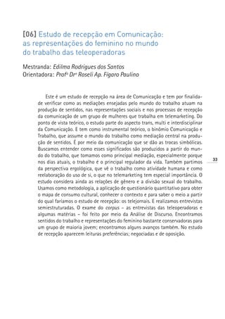 [06] Estudo de recepção em Comunicação:
as representações do feminino no mundo
do trabalho das teleoperadoras
Mestranda: Edilma Rodrigues dos Santos
Orientadora: Profª Drª Roseli Ap. Fígaro Paulino


          Este é um estudo de recepção na área de Comunicação e tem por finalida-
      de verificar como as mediações ensejadas pelo mundo do trabalho atuam na
      produção de sentidos, nas representações sociais e nos processos de recepção
      da comunicação de um grupo de mulheres que trabalha em telemarketing. Do
      ponto de vista teórico, o estudo parte do aspecto trans, multi e interdisciplinar
      da Comunicação. E tem como instrumental teórico, o binômio Comunicação e
      Trabalho, que assume o mundo do trabalho como mediação central na produ-
      ção de sentidos. É por meio da comunicação que se dão as trocas simbólicas.
      Buscamos entender como esses significados são produzidos a partir do mun-
      do do trabalho, que tomamos como principal mediação, especialmente porque
                                                                                          33
      nos dias atuais, o trabalho é o principal regulador da vida. Também partimos
      da perspectiva ergológica, que vê o trabalho como atividade humana e como
      reelaboração do uso de si, o que no telemarketing tem especial importância. O
      estudo considera ainda as relações de gênero e a divisão sexual do trabalho.
      Usamos como metodologia, a aplicação de questionário quantitativo para obter
      o mapa de consumo cultural, conhecer o contexto e para saber o meio a partir
      do qual faríamos o estudo de recepção: os telejornais. E realizamos entrevistas
      semiestruturadas. O exame do corpus – as entrevistas das teleoperadoras e
      algumas matérias – foi feito por meio da Análise de Discurso. Encontramos
      sentidos do trabalho e representações do feminino bastante conservadoras para
      um grupo de maioria jovem; encontramos alguns avanços também. No estudo
      de recepção aparecem leituras preferências; negociadas e de oposição.
 