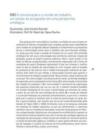 [08] A comunicação e o mundo do trabalho:
um estudo da autogestão em uma perspectiva
ontológica
Doutorando: Júlio Arantes Azevedo
Orientadora: Profª Drª Roseli Ap. Fígaro Paulino


          Esta pesquisa tem como objetivo investigar as relações de comunicação em
      ambientes de fábricas recuperadas e/ou ocupadas, geridas pelos trabalhadores
      sob o modelo da autogestão. Nossas hipóteses se fundamentam na perspectiva
      de que a comunicação, assim como o trabalho, tem uma dimensão ontológi-
      ca, ainda que este ocupe a posição de fundante do ser social. Esta dimensão
      ontológica faz com que a comunicação seja constitutiva tanto das relações de
      produção, quanto do próprio processo produtivo. Assim, nosso recorte se faz
      sobre as fábricas autogestionadas, anteriormente organizadas sob a forma de
      sociedades de capital (empresas capitalistas). O que nos interessa é verificar
      como se dão as relações de comunicação em uma situação onde as relações
                                                                                          35
      de produção já não ocorrem sob o modelo hierarquizado tradicional do capi-
      talismo, bem como em que medida a comunicação funciona para garantir o
      funcionamento do modelo autogestionado. Nesse sentido, nossas hipóteses são
      as de que: 1) a comunicação é constitutiva do ser social, no sentido ontológico
      da expressão; como consequência direta disso, 2) a comunicação é constitutiva
      das relações de produção e 3) a comunicação é constitutiva da organização
      dos processos produtivos; por sua vez, por ser o trabalho fundante (também
      em sentido ontológico) do ser social, caracterização que tomamos de Lukács
      a partir de sua obra Por uma ontologia do ser social, 4) o mundo do trabalho
      é a principal mediação nos processos comunicacionais, o que inclui a maneira
      pela qual o sujeito se relaciona com os meios de comunicação em geral. So-
      bre a quarta hipótese, vale ressaltar que ela já vem sendo demonstrada pelos
      estudos de Fígaro (2001 e 2006). Entretanto, trata-se de pesquisas realizadas
      em empresas de modelo capitalista, no que nos diferenciamos e esperamos
      contribuir com os resultados já alcançados, realizando nossa pesquisa em fábri-
      cas autogestionadas. Optamos por uma perspectiva multidisciplinar apoiada no
      materialismo histórico dialético. Isso inclui o estudo das condições objetivas de
      realização da comunicação e nosso recurso aos estudos em economia política;
      o estudo da dimensão subjetiva e simbólica e nosso aporte referente aos estu-
      dos de recepção e à análise do discurso de linha pecheuxtiana; assim como à
      filosofia e teoria de Marx, Lukács, entre outros.
 
