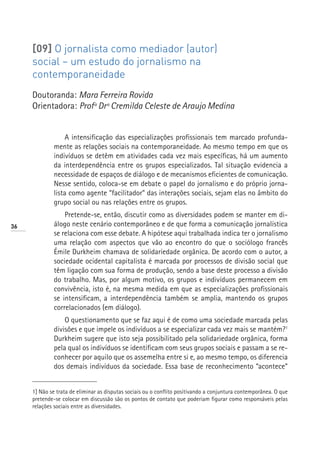[09] O jornalista como mediador (autor)
     social – um estudo do jornalismo na
     contemporaneidade
     Doutoranda: Mara Ferreira Rovida
     Orientadora: Profª Drª Cremilda Celeste de Araujo Medina


                   A intensificação das especializações profissionais tem marcado profunda-
              mente as relações sociais na contemporaneidade. Ao mesmo tempo em que os
              indivíduos se detêm em atividades cada vez mais específicas, há um aumento
              da interdependência entre os grupos especializados. Tal situação evidencia a
              necessidade de espaços de diálogo e de mecanismos eficientes de comunicação.
              Nesse sentido, coloca-se em debate o papel do jornalismo e do próprio jorna-
              lista como agente “facilitador” das interações sociais, sejam elas no âmbito do
              grupo social ou nas relações entre os grupos.
                  Pretende-se, então, discutir como as diversidades podem se manter em di-
36            álogo neste cenário contemporâneo e de que forma a comunicação jornalística
              se relaciona com esse debate. A hipótese aqui trabalhada indica ter o jornalismo
              uma relação com aspectos que vão ao encontro do que o sociólogo francês
              Émile Durkheim chamava de solidariedade orgânica. De acordo com o autor, a
              sociedade ocidental capitalista é marcada por processos de divisão social que
              têm ligação com sua forma de produção, sendo a base deste processo a divisão
              do trabalho. Mas, por algum motivo, os grupos e indivíduos permanecem em
              convivência, isto é, na mesma medida em que as especializações profissionais
              se intensificam, a interdependência também se amplia, mantendo os grupos
              correlacionados (em diálogo).
                  O questionamento que se faz aqui é de como uma sociedade marcada pelas
              divisões e que impele os indivíduos a se especializar cada vez mais se mantém?1
              Durkheim sugere que isto seja possibilitado pela solidariedade orgânica, forma
              pela qual os indivíduos se identificam com seus grupos sociais e passam a se re-
              conhecer por aquilo que os assemelha entre si e, ao mesmo tempo, os diferencia
              dos demais indivíduos da sociedade. Essa base de reconhecimento “acontece”


     1] Não se trata de eliminar as disputas sociais ou o conflito positivando a conjuntura contemporânea. O que
     pretende-se colocar em discussão são os pontos de contato que poderiam figurar como responsáveis pelas
     relações sociais entre as diversidades.
 