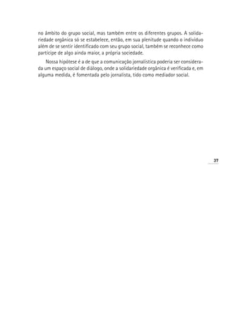 no âmbito do grupo social, mas também entre os diferentes grupos. A solida-
riedade orgânica só se estabelece, então, em sua plenitude quando o indivíduo
além de se sentir identificado com seu grupo social, também se reconhece como
partícipe de algo ainda maior, a própria sociedade.
    Nossa hipótese é a de que a comunicação jornalística poderia ser considera-
da um espaço social de diálogo, onde a solidariedade orgânica é verificada e, em
alguma medida, é fomentada pelo jornalista, tido como mediador social.




                                                                                   37
 