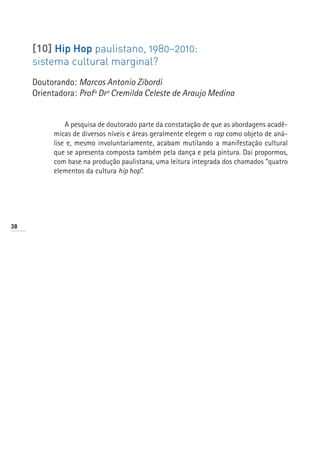 [10] Hip Hop paulistano, 1980–2010:
     sistema cultural marginal?
     Doutorando: Marcos Antonio Zibordi
     Orientadora: Profª Drª Cremilda Celeste de Araujo Medina


              A pesquisa de doutorado parte da constatação de que as abordagens acadê-
          micas de diversos níveis e áreas geralmente elegem o rap como objeto de aná-
          lise e, mesmo involuntariamente, acabam mutilando a manifestação cultural
          que se apresenta composta também pela dança e pela pintura. Daí propormos,
          com base na produção paulistana, uma leitura integrada dos chamados “quatro
          elementos da cultura hip hop”.




38
 