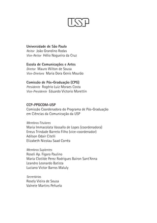 Universidade de São Paulo
    Reitor João Grandino Rodas
    Vice-Reitor Hélio Nogueira da Cruz

    Escola de Comunicações e Artes
    Diretor Mauro Wilton de Sousa
    Vice-Diretora Maria Dora Genis Mourão

    Comissão de Pós-Graduação (CPG)
    Presidente Rogério Luiz Moraes Costa
    Vice-Presidente Eduardo Victorio Morettin



    CCP-PPGCOM-USP
    Comissão Coordenadora do Programa de Pós-Graduação

    em Ciências da Comunicação da USP

    Membros Titulares
    Maria Immacolata Vassallo de Lopes (coordenadora)
    Eneus Trindade Barreto Filho (vice-coordenador)
    Adilson Odair Citelli
    Elizabeth Nicolau Saad Corrêa

    Membros Suplentes
    Roseli Ap. Fígaro Paulino
    Maria Clotilde Perez Rodrigues Bairon Sant’Anna
    Leandro Leonardo Batista
    Luciano Victor Barros Maluly

    Secretárias
    Rosely Vieira de Sousa
    Valnete Martins Peñuela
 