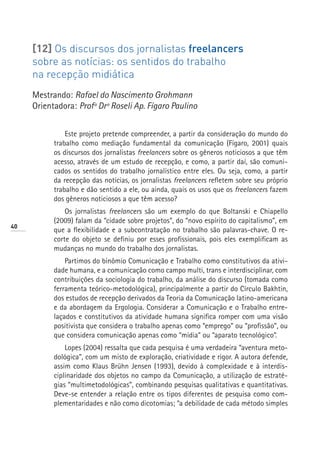 [12] Os discursos dos jornalistas freelancers
     sobre as notícias: os sentidos do trabalho
     na recepção midiática
     Mestrando: Rafael do Nascimento Grohmann
     Orientadora: Profª Drª Roseli Ap. Fígaro Paulino


               Este projeto pretende compreender, a partir da consideração do mundo do
           trabalho como mediação fundamental da comunicação (Fígaro, 2001) quais
           os discursos dos jornalistas freelancers sobre os gêneros noticiosos a que têm
           acesso, através de um estudo de recepção, e como, a partir daí, são comuni-
           cados os sentidos do trabalho jornalístico entre eles. Ou seja, como, a partir
           da recepção das notícias, os jornalistas freelancers refletem sobre seu próprio
           trabalho e dão sentido a ele, ou ainda, quais os usos que os freelancers fazem
           dos gêneros noticiosos a que têm acesso?
               Os jornalistas freelancers são um exemplo do que Boltanski e Chiapello
           (2009) falam da “cidade sobre projetos”, do “novo espírito do capitalismo”, em
40
           que a flexibilidade e a subcontratação no trabalho são palavras-chave. O re-
           corte do objeto se definiu por esses profissionais, pois eles exemplificam as
           mudanças no mundo do trabalho dos jornalistas.
               Partimos do binômio Comunicação e Trabalho como constitutivos da ativi-
           dade humana, e a comunicação como campo multi, trans e interdisciplinar, com
           contribuições da sociologia do trabalho, da análise do discurso (tomada como
           ferramenta teórico-metodológica), principalmente a partir do Círculo Bakhtin,
           dos estudos de recepção derivados da Teoria da Comunicação latino-americana
           e da abordagem da Ergologia. Considerar a Comunicação e o Trabalho entre-
           laçados e constitutivos da atividade humana significa romper com uma visão
           positivista que considera o trabalho apenas como “emprego” ou “profissão”, ou
           que considera comunicação apenas como “mídia” ou “aparato tecnológico”.
               Lopes (2004) ressalta que cada pesquisa é uma verdadeira “aventura meto-
           dológica”, com um misto de exploração, criatividade e rigor. A autora defende,
           assim como Klaus Brühn Jensen (1993), devido à complexidade e à interdis-
           ciplinaridade dos objetos no campo da Comunicação, a utilização de estraté-
           gias “multimetodológicas”, combinando pesquisas qualitativas e quantitativas.
           Deve-se entender a relação entre os tipos diferentes de pesquisa como com-
           plementaridades e não como dicotomias; “a debilidade de cada método simples
 