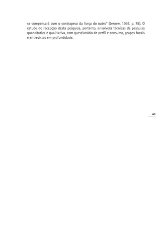 se compensará com o contrapeso da força do outro” (Jensen, 1993, p. 78). O
estudo de recepção desta pesquisa, portanto, envolverá técnicas de pesquisa
quantitativa e qualitativa, com questionário de perfil e consumo, grupos focais
e entrevistas em profundidade.




                                                                                  41
 
