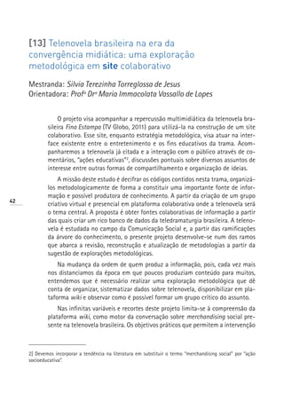 [13] Telenovela brasileira na era da
     convergência midiática: uma exploração
     metodológica em site colaborativo
     Mestranda: Silvia Terezinha Torreglossa de Jesus
     Orientadora: Profª Drª Maria Immacolata Vassallo de Lopes


                  O projeto visa acompanhar a repercussão multimidiática da telenovela bra-
             sileira Fina Estampa (TV Globo, 2011) para utilizá-la na construção de um site
             colaborativo. Esse site, enquanto estratégia metodológica, visa atuar na inter-
             face existente entre o entretenimento e os fins educativos da trama. Acom-
             panharemos a telenovela já citada e a interação com o público através de co-
             mentários, “ações educativas”2, discussões pontuais sobre diversos assuntos de
             interesse entre outras formas de compartilhamento e organização de ideias.
                 A missão deste estudo é decifrar os códigos contidos nesta trama, organizá-
             los metodologicamente de forma a constituir uma importante fonte de infor-
             mação e possível produtora de conhecimento. A partir da criação de um grupo
42
             criativo virtual e presencial em plataforma colaborativa onde a telenovela será
             o tema central. A proposta é obter fontes colaborativas de informação a partir
             das quais criar um rico banco de dados da teledramaturgia brasileira. A teleno-
             vela é estudada no campo da Comunicação Social e, a partir das ramificações
             da árvore do conhecimento, o presente projeto desenvolve-se num dos ramos
             que abarca a revisão, reconstrução e atualização de metodologias a partir da
             sugestão de explorações metodológicas.
                 Na mudança da ordem de quem produz a informação, pois, cada vez mais
             nos distanciamos da época em que poucos produziam conteúdo para muitos,
             entendemos que é necessário realizar uma exploração metodológica que dê
             conta de organizar, sistematizar dados sobre telenovela, disponibilizar em pla-
             taforma wiki e observar como é possível formar um grupo crítico do assunto.
                 Nas infinitas variáveis e recortes deste projeto limita-se à compreensão da
             plataforma wiki, como motor da conversação sobre merchandising social pre-
             sente na telenovela brasileira. Os objetivos práticos que permitem a intervenção



     2] Devemos incorporar a tendência na literatura em substituir o termo “merchandising social” por “ação
     socioeducativa”.
 