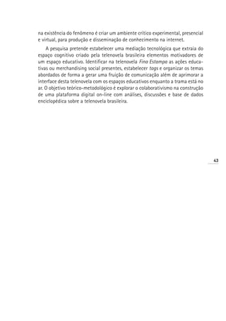 na existência do fenômeno é criar um ambiente crítico experimental, presencial
e virtual, para produção e disseminação de conhecimento na internet.
    A pesquisa pretende estabelecer uma mediação tecnológica que extraia do
espaço cognitivo criado pela telenovela brasileira elementos motivadores de
um espaço educativo. Identificar na telenovela Fina Estampa as ações educa-
tivas ou merchandising social presentes, estabelecer tags e organizar os temas
abordados de forma a gerar uma fruição de comunicação além de aprimorar a
interface desta telenovela com os espaços educativos enquanto a trama está no
ar. O objetivo teórico-metodológico é explorar o colaborativismo na construção
de uma plataforma digital on-line com análises, discussões e base de dados
enciclopédica sobre a telenovela brasileira.




                                                                                 43
 