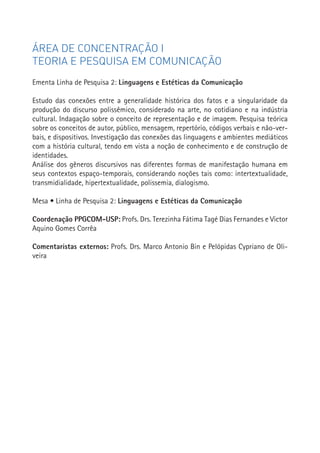 ÁREA DE CONCENTRAÇÃO I
TEORIA E PESQUISA EM COMUNICAÇÃO
Ementa Linha de Pesquisa 2: Linguagens e Estéticas da Comunicação

Estudo das conexões entre a generalidade histórica dos fatos e a singularidade da
produção do discurso polissêmico, considerado na arte, no cotidiano e na indústria
cultural. Indagação sobre o conceito de representação e de imagem. Pesquisa teórica
sobre os conceitos de autor, público, mensagem, repertório, códigos verbais e não-ver-
bais, e dispositivos. Investigação das conexões das linguagens e ambientes mediáticos
com a história cultural, tendo em vista a noção de conhecimento e de construção de
identidades.
Análise dos gêneros discursivos nas diferentes formas de manifestação humana em
seus contextos espaço-temporais, considerando noções tais como: intertextualidade,
transmidialidade, hipertextualidade, polissemia, dialogismo.

Mesa • Linha de Pesquisa 2: Linguagens e Estéticas da Comunicação

Coordenação PPGCOM-USP: Profs. Drs. Terezinha Fátima Tagé Dias Fernandes e Victor
Aquino Gomes Corrêa                                                                      47


Comentaristas externos: Profs. Drs. Marco Antonio Bin e Pelópidas Cypriano de Oli-
veira
 
