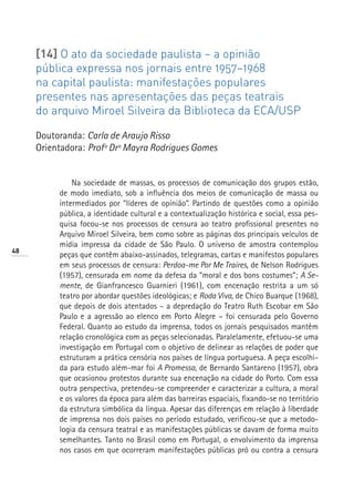[14] O ato da sociedade paulista – a opinião
     pública expressa nos jornais entre 1957–1968
     na capital paulista: manifestações populares
     presentes nas apresentações das peças teatrais
     do arquivo Miroel Silveira da Biblioteca da ECA/USP

     Doutoranda: Carla de Araujo Risso
     Orientadora: Profª Drª Mayra Rodrigues Gomes


              Na sociedade de massas, os processos de comunicação dos grupos estão,
          de modo imediato, sob a influência dos meios de comunicação de massa ou
          intermediados por “líderes de opinião”. Partindo de questões como a opinião
          pública, a identidade cultural e a contextualização histórica e social, essa pes-
          quisa focou-se nos processos de censura ao teatro profissional presentes no
          Arquivo Miroel Silveira, bem como sobre as páginas dos principais veículos de
          mídia impressa da cidade de São Paulo. O universo de amostra contemplou
48
          peças que contêm abaixo-assinados, telegramas, cartas e manifestos populares
          em seus processos de censura: Perdoa-me Por Me Traíres, de Nelson Rodrigues
          (1957), censurada em nome da defesa da “moral e dos bons costumes”; A Se-
          mente, de Gianfrancesco Guarnieri (1961), com encenação restrita a um só
          teatro por abordar questões ideológicas; e Roda Viva, de Chico Buarque (1968),
          que depois de dois atentados – a depredação do Teatro Ruth Escobar em São
          Paulo e a agressão ao elenco em Porto Alegre – foi censurada pelo Governo
          Federal. Quanto ao estudo da imprensa, todos os jornais pesquisados mantêm
          relação cronológica com as peças selecionadas. Paralelamente, efetuou-se uma
          investigação em Portugal com o objetivo de delinear as relações de poder que
          estruturam a prática censória nos países de língua portuguesa. A peça escolhi-
          da para estudo além-mar foi A Promessa, de Bernardo Santareno (1957), obra
          que ocasionou protestos durante sua encenação na cidade do Porto. Com essa
          outra perspectiva, pretendeu-se compreender e caracterizar a cultura, a moral
          e os valores da época para além das barreiras espaciais, fixando-se no território
          da estrutura simbólica da língua. Apesar das diferenças em relação à liberdade
          de imprensa nos dois países no período estudado, verificou-se que a metodo-
          logia da censura teatral e as manifestações públicas se davam de forma muito
          semelhantes. Tanto no Brasil como em Portugal, o envolvimento da imprensa
          nos casos em que ocorreram manifestações públicas pró ou contra a censura
 