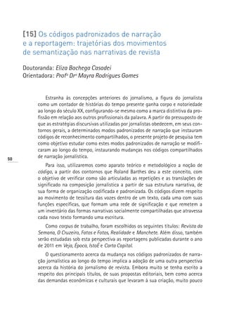 [15] Os códigos padronizados de narração
     e a reportagem: trajetórias dos movimentos
     de semantização nas narrativas de revista

     Doutoranda: Eliza Bachega Casadei
     Orientadora: Profª Drª Mayra Rodrigues Gomes


              Estranha às concepções anteriores do jornalismo, a figura do jornalista
          como um contador de histórias do tempo presente ganha corpo e notoriedade
          ao longo do século XX, configurando-se mesmo como a marca distintiva da pro-
          fissão em relação aos outros profissionais da palavra. A partir do pressuposto de
          que as estratégias discursivas utilizadas por jornalistas obedecem, em seus con-
          tornos gerais, a determinados modos padronizados de narração que instauram
          códigos de reconhecimento compartilhados, o presente projeto de pesquisa tem
          como objetivo estudar como estes modos padronizados de narração se modifi-
          caram ao longo do tempo, instaurando mudanças nos códigos compartilhados
50
          de narração jornalística.
              Para isso, utilizaremos como aparato teórico e metodológico a noção de
          código, a partir dos contornos que Roland Barthes deu a este conceito, com
          o objetivo de verificar como são articuladas as repetições e as translações de
          significado na composição jornalística a partir de sua estrutura narrativa, de
          sua forma de organização codificada e padronizada. Os códigos dizem respeito
          ao movimento de tessitura das vozes dentro de um texto, cada uma com suas
          funções específicas, que formam uma rede de significação e que remetem a
          um inventário das formas narrativas socialmente compartilhadas que atravessa
          cada novo texto formando uma escritura.
              Como corpus de trabalho, foram escolhidos os seguintes títulos: Revista da
          Semana, O Cruzeiro, Fatos e Fotos, Realidade e Manchete. Além disso, também
          serão estudadas sob esta perspectiva as reportagens publicadas durante o ano
          de 2011 em Veja, Época, IstoÉ e Carta Capital.
              O questionamento acerca da mudança nos códigos padronizados de narra-
          ção jornalística ao longo do tempo implica a adoção de uma outra perspectiva
          acerca da história do jornalismo de revista. Embora muito se tenha escrito a
          respeito dos principais títulos, de suas propostas editoriais, bem como acerca
          das demandas econômicas e culturais que levaram à sua criação, muito pouco
 