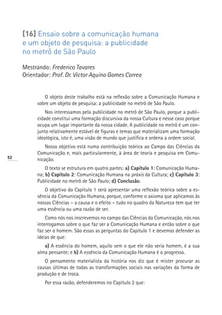[16] Ensaio sobre a comunicação humana
     e um objeto de pesquisa: a publicidade
     no metrô de São Paulo

     Mestrando: Frederico Tavares
     Orientador: Prof. Dr. Victor Aquino Gomes Correa


              O objeto deste trabalho está na reflexão sobre a Comunicação Humana e
           sobre um objeto de pesquisa: a publicidade no metrô de São Paulo.
               Nos interessamos pela publicidade no metrô de São Paulo, porque a publi-
           cidade constitui uma formação discursiva da nossa Cultura e nesse caso porque
           ocupa um lugar importante da nossa cidade. A publicidade no metrô é um con-
           junto relativamente estável de figuras e temas que materializam uma formação
           ideológica, isto é, uma visão de mundo que justifica e ordena a ordem social.
               Nosso objetivo está numa contribuição teórica ao Campo das Ciências da
           Comunicação e, mais particularmente, à área de teoria e pesquisa em Comu-
52
           nicação.
               O texto se estrutura em quatro partes: a) Capítulo 1: Comunicação Huma-
           na; b) Capítulo 2: Comunicação Humana na práxis da Cultura; c) Capítulo 3:
           Publicidade no metrô de São Paulo; d) Conclusão.
              O objetivo do Capítulo 1 será apresentar uma reflexão teórica sobre a es-
           sência da Comunicação Humana, porque, conforme o axioma que aplicamos às
           nossas Ciências – a causa e o efeito – tudo no quadro da Natureza tem que ter
           uma essência ou uma razão de ser.
               Como nós nos inscrevemos no campo das Ciências da Comunicação, nós nos
           interrogamos sobre o que faz ser a Comunicação Humana e então sobre o que
           faz ser o homem. São essas as perguntas do Capítulo 1 e devemos defender as
           ideias de que:
              a) A essência do homem, aquilo sem o que ele não seria homem, é a sua
           alma pensante; e b) A essência da Comunicação Humana é o progresso.
              O pensamento materialista da história nos diz que é mister procurar as
           causas últimas de todas as transformações sociais nas variações da forma de
           produção e de troca.
              Por essa razão, defenderemos no Capítulo 2 que:
 