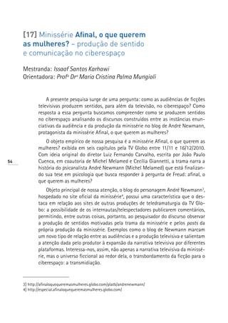 [17] Minissérie Afinal, o que querem
     as mulheres? – produção de sentido
     e comunicação no ciberespaço

     Mestranda: Issaaf Santos Karhawi
     Orientadora: Profª Drª Maria Cristina Palma Mungioli


                 A presente pesquisa surge de uma pergunta: como as audiências de ficções
             televisivas produzem sentidos, para além da televisão, no ciberespaço? Como
             resposta a essa pergunta buscamos compreender como se produzem sentidos
             no ciberespaço analisando os discursos construídos entre as instâncias enun-
             ciativas da audiência e da produção da minissérie no blog de André Newmann,
             protagonista da minissérie Afinal, o que querem as mulheres?
                 O objeto empírico de nossa pesquisa é a minissérie Afinal, o que querem as
             mulheres? exibida em seis capítulos pela TV Globo entre 11/11 e 16/12/2010.
             Com ideia original do diretor Luiz Fernando Carvalho, escrita por João Paulo
54           Cuenca, em coautoria de Michel Melamed e Cecília Giannetti, a trama narra a
             história do psicanalista André Newmann (Michel Melamed) que está finalizan-
             do sua tese em psicologia que busca responder à pergunta de Freud: afinal, o
             que querem as mulheres?
                  Objeto principal de nossa atenção, o blog do personagem André Newmann3,
             hospedado no site oficial da minissérie4, possui uma característica que o des-
             taca em relação aos sites de outras produções de teledramaturgia da TV Glo-
             bo: a possibilidade de os internautas/telespectadores publicarem comentários,
             permitindo, entre outras coisas, portanto, ao pesquisador do discurso observar
             a produção de sentidos motivadas pela trama da minissérie e pelos posts da
             própria produção da minissérie. Exemplos como o blog de Newmann marcam
             um novo tipo de relação entre as audiências e a produção televisiva e salientam
             a atenção dada pelo produtor à expansão da narrativa televisiva por diferentes
             plataformas. Interessa-nos, assim, não apenas a narrativa televisiva da minissé-
             rie, mas o universo ficcional ao redor dela, o transbordamento da ficção para o
             ciberespaço: a transmidiação.


     3] http://afinaloquequeremasmulheres.globo.com/platb/andrenewmann/
     4] http://especial.afinaloquequeremasmulheres.globo.com/
 