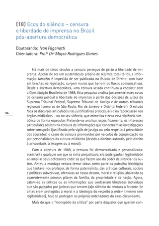[18] Ecos do silêncio – censura
     e liberdade de imprensa no Brasil
     pós-abertura democrática

     Doutorando: Ivan Paganotti
     Orientadora: Profª Drª Mayra Rodrigues Gomes


              Há mais de cinco séculos a censura persegue de perto a liberdade de im-
          prensa. Apesar de ser um sustentáculo próprio de regimes totalitários, a infor-
          mação também é impedida de ser publicada no Estado de Direito; com base
          em brechas na legislação, surgem muros que barram os fluxos comunicativos.
          Desde a abertura democrática, uma censura velada continuou a coexistir com
          a Constituição Brasileira de 1988. Esta pesquisa analisa justamente esses casos
          de censura judicial à liberdade de imprensa a partir das decisões de juízes do
          Supremo Tribunal Federal, Supremo Tribunal de Justiça e de outros tribunais
          regionais (como os de São Paulo, Rio de Janeiro e Distrito Federal). O estudo
56
          foca os discursos articulados nas justificativas processuais e na repercussão nos
          órgãos midiáticos – ou no seu silêncio, que mimetiza e ecoa essa violência sim-
          bólica de forma especular. Pretende-se analisar, especificamente, os interesses
          particulares ocultos na censura de informações que concernem às investigações
          sobre corrupção (justificada pelo sigilo de justiça ou pelo respeito à privacidade
          dos acusados) e casos de censura promovidos por veículos de comunicação ou
          por personalidades da cultura midiática (devido a direitos autorais, pelo direito
          à privacidade, à imagem ou à moral).
              Com a abertura de 1988, a censura foi democratizada e personalizada:
          acessível a qualquer um que se sinta prejudicado, ela pode ganhar legitimidade
          ao ampliar seus defensores entre os que fazem uso do poder de silenciar os ou-
          tros. Antes, a mordaça vedava temas tabus como parte da patrulha ideológica
          que tentava nos proteger, de forma paternalista, das práticas culturais, sociais
          e políticas subversivas, ofensivas ao nosso decoro, moral e religião, abalando os
          aparentemente porosos pilares da família, da propriedade e da nação. Agora,
          calam-se as críticas ou as informações que contrariam blindados indivíduos
          que são pajeados por juristas que servem (a)o silêncio da censura à la carte. Se
          antes eram protegidas a moral e a ideologia do respeito à ordem (mesmo sem
          legitimidade), hoje se protegem os próprios ordenadores do caos circundante.
             Mais do que o “monopólio da crítica” por parte daqueles que querem con-
 