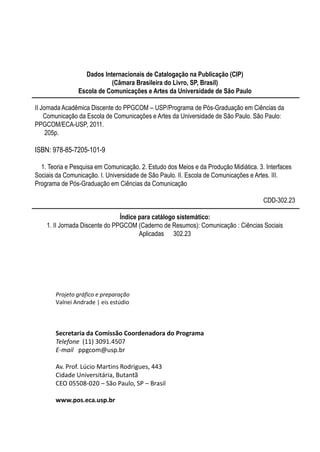 Dados Internacionais de Catalogação na Publicação (CIP)
                           (Câmara Brasileira do Livro, SP, Brasil)
                Escola de Comunicações e Artes da Universidade de São Paulo

II Jornada Acadêmica Discente do PPGCOM – USP/Programa de Pós-Graduação em Ciências da
    Comunicação da Escola de Comunicações e Artes da Universidade de São Paulo. São Paulo:
PPGCOM/ECA-USP, 2011.
     205p.

ISBN: 978-85-7205-101-9

  1. Teoria e Pesquisa em Comunicação. 2. Estudo dos Meios e da Produção Midiática. 3. Interfaces
Sociais da Comunicação. I. Universidade de São Paulo. II. Escola de Comunicações e Artes. III.
Programa de Pós-Graduação em Ciências da Comunicação

                                                                                      CDD-302.23

                                Índice para catálogo sistemático:
    1. II Jornada Discente do PPGCOM (Caderno de Resumos): Comunicação : Ciências Sociais
                                       Aplicadas 302.23




       Projeto gráfico e preparação
       Valnei Andrade | eis estúdio



       Secretaria da Comissão Coordenadora do Programa
       Telefone (11) 3091.4507
       E-mail ppgcom@usp.br

       Av. Prof. Lúcio Martins Rodrigues, 443
       Cidade Universitária, Butantã
       CEO 05508-020 – São Paulo, SP – Brasil

       www.pos.eca.usp.br
 