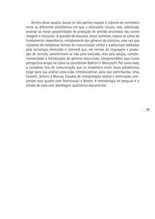 Dentro desse quadro, busca-se não apenas mapear o trânsito de conteúdos
entre as diferentes plataformas em que a telenovela circula, mas, sobretudo,
analisar as novas possibilidades de produção de sentido ancoradas nas outras
imagens e discursos. A questão do discurso, nesse contexto, coloca-se como de
fundamental importância, notadamente dos gêneros do discurso, uma vez que
tratamos de complexas formas de comunicação verbal e audiovisual mediadas
pela tecnologia (televisão e internet) que, em termos de linguagem e produ-
ção de sentido, caracterizam-se não pela exclusão, mas pela adição, comple-
mentaridade e hibridização de gêneros discursivos, compreendidos aqui numa
perspectiva ampla tal como os consideram Bakhtin e Marcuschi. Por outro lado,
a complexa teia de comunicação que se estabelece entre essas plataformas
exige para sua análise uma visão interdisciplinar, para isso contribuirão: Lévy,
Castells, Jenkins e Murray. Estudos de interpretação teatral e encenação com-
pletam esse quadro com Stanislavski e Brecht. A metodologia de pesquisa é o
estudo de caso com abordagem qualitativa documental.




                                                                                   61
 