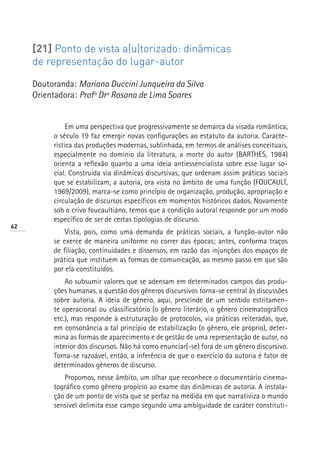 [21] Ponto de vista a(u)torizado: dinâmicas
     de representação do lugar-autor

     Doutoranda: Mariana Duccini Junqueira da Silva
     Orientadora: Profª Drª Rosana de Lima Soares


               Em uma perspectiva que progressivamente se demarca da visada romântica,
          o século 19 faz emergir novas configurações ao estatuto da autoria. Caracte-
          rística das produções modernas, sublinhada, em termos de análises conceituais,
          especialmente no domínio da literatura, a morte do autor (BARTHES, 1984)
          orienta a reflexão quanto a uma ideia antiessencialista sobre esse lugar so-
          cial. Construída via dinâmicas discursivas, que ordenam assim práticas sociais
          que se estabilizam, a autoria, ora vista no âmbito de uma função (FOUCAULT,
          1969/2009), marca-se como princípio de organização, produção, apropriação e
          circulação de discursos específicos em momentos históricos dados. Novamente
          sob o crivo foucaultiano, temos que a condição autoral responde por um modo
          específico de ser de certas tipologias de discurso.
62
              Vista, pois, como uma demanda de práticas sociais, a função-autor não
          se exerce de maneira uniforme no correr das épocas; antes, conforma traços
          de filiação, continuidades e dissensos, em razão das injunções dos espaços de
          prática que instituem as formas de comunicação, ao mesmo passo em que são
          por ela constituídos.
              Ao subsumir valores que se adensam em determinados campos das produ-
          ções humanas, a questão dos gêneros discursivos torna-se central às discussões
          sobre autoria. A ideia de gênero, aqui, prescinde de um sentido estritamen-
          te operacional ou classificatório (o gênero literário, o gênero cinematográfico
          etc.), mas responde à estruturação de protocolos, via práticas reiteradas, que,
          em consonância a tal princípio de estabilização (o gênero, ele próprio), deter-
          mina as formas de aparecimento e de gestão de uma representação de autor, no
          interior dos discursos. Não há como enunciar(-se) fora de um gênero discursivo.
          Torna-se razoável, então, a inferência de que o exercício da autoria é fator de
          determinados gêneros de discurso.
             Propomos, nesse âmbito, um olhar que reconhece o documentário cinema-
          tográfico como gênero propício ao exame das dinâmicas de autoria. A instala-
          ção de um ponto de vista que se perfaz na medida em que narrativiza o mundo
          sensível delimita esse campo segundo uma ambiguidade de caráter constituti-
 