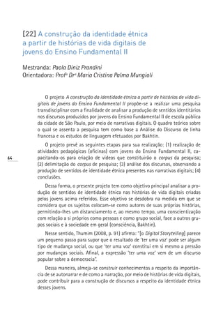 [22] A construção da identidade étnica
     a partir de histórias de vida digitais de
     jovens do Ensino Fundamental II

     Mestranda: Paola Diniz Prandini
     Orientadora: Profª Drª Maria Cristina Palma Mungioli


               O projeto A construção da identidade étnica a partir de histórias de vida di-
           gitais de jovens do Ensino Fundamental II propõe-se a realizar uma pesquisa
           transdisciplinar com a finalidade de analisar a produção de sentidos identitários
           nos discursos produzidos por jovens do Ensino Fundamental II de escola pública
           da cidade de São Paulo, por meio de narrativas digitais. O quadro teórico sobre
           o qual se assenta a pesquisa tem como base a Análise do Discurso de linha
           francesa e os estudos de linguagem efetuados por Bakhtin.
               O projeto prevê as seguintes etapas para sua realização: (1) realização de
           atividades pedagógicas (oficinas) com jovens do Ensino Fundamental II, ca-
64         pacitando-os para criação de vídeos que constituirão o corpus da pesquisa;
           (2) delimitação do corpus de pesquisa; (3) análise dos discursos, observando a
           produção de sentidos de identidade étnica presentes nas narrativas digitais; (4)
           conclusões.
               Dessa forma, o presente projeto tem como objetivo principal analisar a pro-
           dução de sentidos de identidade étnica nas histórias de vida digitais criadas
           pelos jovens acima referidos. Esse objetivo se desdobra na medida em que se
           considera que os sujeitos colocam-se como autores de suas próprias histórias,
           permitindo-lhes um distanciamento e, ao mesmo tempo, uma conscientização
           com relação a si próprios como pessoas e como grupo social, face a outros gru-
           pos sociais e à sociedade em geral (consciência, Bakhtin).
               Nesse sentido, Thumim (2008, p. 91) afirma: “[o Digital Storytelling] parece
           um pequeno passo para supor que o resultado de ‘ter uma voz’ pode ser algum
           tipo de mudança social, ou que ‘ter uma voz’ constitui em si mesmo a pressão
           por mudanças sociais. Afinal, a expressão ‘ter uma voz’ vem de um discurso
           popular sobre a democracia”.
               Dessa maneira, almeja-se construir conhecimentos a respeito da importân-
           cia de se autonarrar e de como a narração, por meio de histórias de vida digitais,
           pode contribuir para a construção de discursos a respeito da identidade étnica
           desses jovens.
 