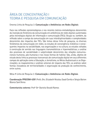 ÁREA DE CONCENTRAÇÃO I
TEORIA E PESQUISA EM COMUNICAÇÃO
Ementa Linha de Pesquisa 3: Comunicação e Ambiências em Redes Digitais

Foco nas reflexões epistemológicas e nos recortes teórico-metodológicos decorrentes
da inserção do fenômeno da comunicação em ambiências de redes digitais sustentadas
pelas tecnologias digitais de informação e comunicação (TICs). Ocupa-se, também, da
reflexão sobre o campo da comunicação em suas interdisplinaridades e complexidades
decorrentes dos impactos das TICs. São temas dessa linha de pesquisa, os diversos
fenômenos da comunicação em redes; os estudos de convergência midiática e conse-
quentes impactos na sociabilidade, nas organizações e na cultura; os estudos voltados
à construção de sentido nas linguagens transmediáticas e hipermediáticas; a análise
dos processos de sociabilidade e subjetividade decorrentes das relações comunica-
cionais humanas, pós-humanas e nas novas formas de habitar. São, ainda, objetos de
estudo desta linha os processos transversais de comunicação digital em seus diferentes
campos de aplicação como a Educação, o Jornalismo, os Meios Audiovisuais e as Orga-
nizações; os mapeamentos e análises setoriais de impacto das TICs; as análises sobre
formas inovadoras de territorialidades e organização da produção do conhecimento,
entre outros.                                                                            67


Mesa • Linha de Pesquisa 3: Comunicação e Ambiências em Redes Digitais

Coordenação PPGCOM-USP: Profs. Drs. Elizabeth Nicolau Saad Corrêa e Sérgio Bairon
Blanco Sant’Anna

Comentarista externo: Profª Drª Daniela Osvald Ramos
 