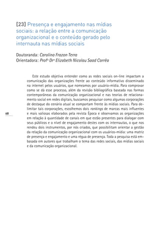 [23] Presença e engajamento nas mídias
     sociais: a relação entre a comunicação
     organizacional e o conteúdo gerado pelo
     internauta nas mídias sociais

     Doutoranda: Carolina Frazon Terra
     Orientadora: Profª Drª Elizabeth Nicolau Saad Corrêa


               Este estudo objetiva entender como as redes sociais on-line impactam a
           comunicação das organizações frente ao conteúdo informativo disseminado
           na internet pelos usuários, que nomeamos por usuário-mídia. Para comprovar
           como se dá esse processo, além da revisão bibliográfica baseada nas formas
           contemporâneas da comunicação organizacional e nas teorias de relaciona-
           mento social em redes digitais, buscamos pesquisar como algumas corporações
           de destaque do cenário atual se comportam frente às mídias sociais. Para de-
           limitar tais corporações, escolhemos dois rankings de marcas mais influentes
68         e mais valiosas elaborados pela revista Época e observamos as organizações
           em relação à quantidade de canais em que estão presentes para dialogar com
           seus públicos e o nível de engajamento destes com os internautas, o que nos
           rendeu dois instrumentos, por nós criados, que possibilitam orientar a gestão
           da relação da comunicação organizacional com os usuários-mídia: uma matriz
           de presença e engajamento e uma régua de presença. Toda a pesquisa está em-
           basada em autores que trabalham o tema das redes sociais, das mídias sociais
           e da comunicação organizacional.
 