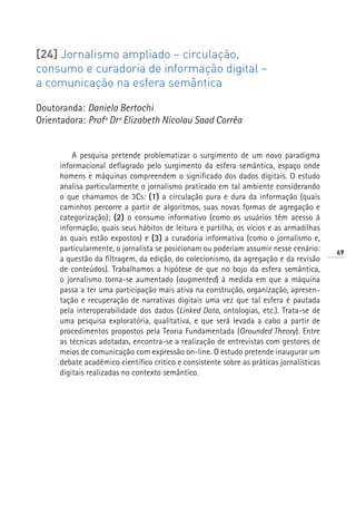 [24] Jornalismo ampliado – circulação,
consumo e curadoria de informação digital –
a comunicação na esfera semântica

Doutoranda: Daniela Bertochi
Orientadora: Profª Drª Elizabeth Nicolau Saad Corrêa


          A pesquisa pretende problematizar o surgimento de um novo paradigma
      informacional deflagrado pelo surgimento da esfera semântica, espaço onde
      homens e máquinas compreendem o significado dos dados digitais. O estudo
      analisa particularmente o jornalismo praticado em tal ambiente considerando
      o que chamamos de 3Cs: (1) a circulação pura e dura da informação (quais
      caminhos percorre a partir de algoritmos, suas novas formas de agregação e
      categorização); (2) o consumo informativo (como os usuários têm acesso à
      informação, quais seus hábitos de leitura e partilha, os vícios e as armadilhas
      às quais estão expostos) e (3) a curadoria informativa (como o jornalismo e,
      particularmente, o jornalista se posicionam ou poderiam assumir nesse cenário:      69
      a questão da filtragem, da edição, do colecionismo, da agregação e da revisão
      de conteúdos). Trabalhamos a hipótese de que no bojo da esfera semântica,
      o jornalismo torna-se aumentado (augmented) à medida em que a máquina
      passa a ter uma participação mais ativa na construção, organização, apresen-
      tação e recuperação de narrativas digitais uma vez que tal esfera é pautada
      pela interoperabilidade dos dados (Linked Data, ontologias, etc.). Trata-se de
      uma pesquisa exploratória, qualitativa, e que será levada a cabo a partir de
      procedimentos propostos pela Teoria Fundamentada (Grounded Theory). Entre
      as técnicas adotadas, encontra-se a realização de entrevistas com gestores de
      meios de comunicação com expressão on-line. O estudo pretende inaugurar um
      debate acadêmico científico crítico e consistente sobre as práticas jornalísticas
      digitais realizadas no contexto semântico.
 