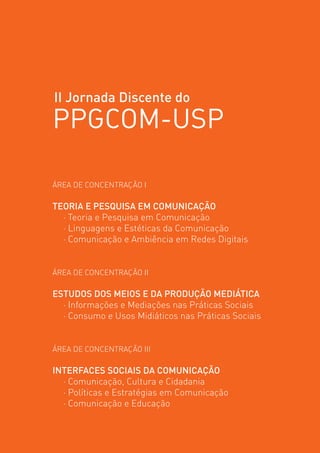 II Jornada Discente do
PPGCOM-USP

ÁREA DE CONCENTRAÇÃO I

TEORIA E PESQUISA EM COMUNICAÇÃO
  · Teoria e Pesquisa em Comunicação
  · Linguagens e Estéticas da Comunicação            

  · Comunicação e Ambiência em Redes Digitais


ÁREA DE CONCENTRAÇÃO II

ESTUDOS DOS MEIOS E DA PRODUÇÃO MEDIÁTICA
  · Informações e Mediações nas Práticas Sociais
  · Consumo e Usos Midiáticos nas Práticas Sociais


ÁREA DE CONCENTRAÇÃO III

INTERFACES SOCIAIS DA COMUNICAÇÃO
  · Comunicação, Cultura e Cidadania
  · Políticas e Estratégias em Comunicação
  · Comunicação e Educação
 
