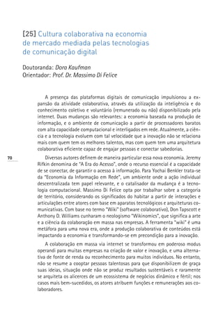 [25] Cultura colaborativa na economia
     de mercado mediada pelas tecnologias
     de comunicação digital

     Doutoranda: Dora Kaufman
     Orientador: Prof. Dr. Massimo Di Felice


               A presença das plataformas digitais de comunicação impulsionou a ex-
           pansão da atividade colaborativa, através da utilização da inteligência e do
           conhecimento coletivo e voluntário (remunerado ou não) disponibilizado pela
           internet. Duas mudanças são relevantes: a economia baseada na produção de
           informação, e o ambiente de comunicação a partir de processadores baratos
           com alta capacidade computacional e interligados em rede. Atualmente, a ciên-
           cia e a tecnologia evoluem com tal velocidade que a inovação não se relaciona
           mais com quem tem os melhores talentos, mas com quem tem uma arquitetura
           colaborativa eficiente capaz de engajar pessoas e conectar sabedorias.
70             Diversos autores definem de maneira particular essa nova economia. Jeremy
           Rifkin denomina de “A Era do Acesso”, onde o recurso essencial é a capacidade
           de se conectar, de garantir o acesso à informação. Para Yochai Benkler trata-se
           da “Economia da Informação em Rede”, um ambiente onde a ação individual
           descentralizada tem papel relevante, e o catalisador da mudança é a tecno-
           logia computacional. Massimo Di Felice opta por trabalhar sobre a categoria
           de território, considerando os significados do habitar a partir de interações e
           articulações entre atores com base em aparatos tecnológicos e arquiteturas co-
           municativas. Com base no termo “Wiki” (software colaborativo), Don Tapscott e
           Anthony D. Williams cunharam o neologismo “Wikinomics”, que significa a arte
           e a ciência da colaboração em massa nas empresas. A ferramenta “wiki” é uma
           metáfora para uma nova era, onde a produção colaborativa de conteúdos está
           impactando a economia e transformando-se em precondição para a inovação.
               A colaboração em massa via internet se transformou em poderoso modus
           operandi para muitas empresas na criação de valor e inovação, e uma alterna-
           tiva de fonte de renda ou reconhecimento para muitos indivíduos. No entanto,
           não se resume a cooptar pessoas talentosas para que disponibilizem de graça
           suas ideias, situação onde não se produz resultados sustentáveis e raramente
           se arquiteta os alicerces de um ecossistema de negócios dinâmico e fértil; nos
           casos mais bem-sucedidos, os atores atribuem funções e remunerações aos co-
           laboradores.
 