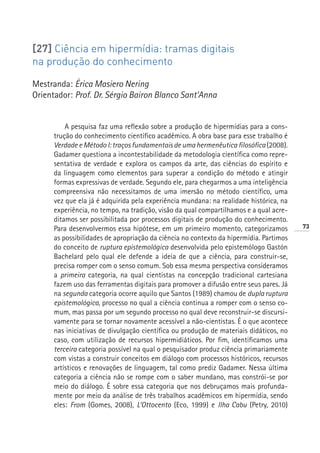 [27] Ciência em hipermídia: tramas digitais
na produção do conhecimento

Mestranda: Érica Masiero Nering
Orientador: Prof. Dr. Sérgio Bairon Blanco Sant’Anna


          A pesquisa faz uma reflexão sobre a produção de hipermídias para a cons-
      trução do conhecimento científico acadêmico. A obra base para esse trabalho é
      Verdade e Método I: traços fundamentais de uma hermenêutica filosófica (2008).
      Gadamer questiona a incontestabilidade da metodologia científica como repre-
      sentativa de verdade e explora os campos da arte, das ciências do espírito e
      da linguagem como elementos para superar a condição do método e atingir
      formas expressivas de verdade. Segundo ele, para chegarmos a uma inteligência
      compreensiva não necessitamos de uma imersão no método científico, uma
      vez que ela já é adquirida pela experiência mundana: na realidade histórica, na
      experiência, no tempo, na tradição, visão da qual compartilhamos e a qual acre-
      ditamos ser possibilitada por processos digitais de produção do conhecimento.
      Para desenvolvermos essa hipótese, em um primeiro momento, categorizamos          73
      as possibilidades de apropriação da ciência no contexto da hipermídia. Partimos
      do conceito de ruptura epistemológica desenvolvida pelo epistemólogo Gastón
      Bachelard pelo qual ele defende a ideia de que a ciência, para construir-se,
      precisa romper com o senso comum. Sob essa mesma perspectiva consideramos
      a primeira categoria, na qual cientistas na concepção tradicional cartesiana
      fazem uso das ferramentas digitais para promover a difusão entre seus pares. Já
      na segunda categoria ocorre aquilo que Santos (1989) chamou de dupla ruptura
      epistemológica, processo no qual a ciência continua a romper com o senso co-
      mum, mas passa por um segundo processo no qual deve reconstruir-se discursi-
      vamente para se tornar novamente acessível a não-cientistas. É o que acontece
      nas iniciativas de divulgação científica ou produção de materiais didáticos, no
      caso, com utilização de recursos hipermidiáticos. Por fim, identificamos uma
      terceira categoria possível na qual o pesquisador produz ciência primariamente
      com vistas a construir conceitos em diálogo com processos históricos, recursos
      artísticos e renovações de linguagem, tal como prediz Gadamer. Nessa última
      categoria a ciência não se rompe com o saber mundano, mas constrói-se por
      meio do diálogo. É sobre essa categoria que nos debruçamos mais profunda-
      mente por meio da análise de três trabalhos acadêmicos em hipermídia, sendo
      eles: From (Gomes, 2008), L’Ottocento (Eco, 1999) e Ilha Cabu (Petry, 2010)
 