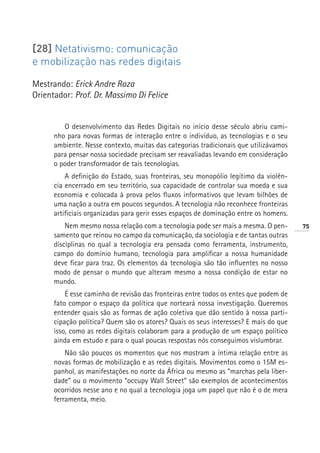 [28] Netativismo: comunicação
e mobilização nas redes digitais

Mestrando: Erick Andre Roza
Orientador: Prof. Dr. Massimo Di Felice


         O desenvolvimento das Redes Digitais no início desse século abriu cami-
      nho para novas formas de interação entre o indivíduo, as tecnologias e o seu
      ambiente. Nesse contexto, muitas das categorias tradicionais que utilizávamos
      para pensar nossa sociedade precisam ser reavaliadas levando em consideração
      o poder transformador de tais tecnologias.
          A definição do Estado, suas fronteiras, seu monopólio legítimo da violên-
      cia encerrado em seu território, sua capacidade de controlar sua moeda e sua
      economia e colocada à prova pelos fluxos informativos que levam bilhões de
      uma nação a outra em poucos segundos. A tecnologia não reconhece fronteiras
      artificiais organizadas para gerir esses espaços de dominação entre os homens.
          Nem mesmo nossa relação com a tecnologia pode ser mais a mesma. O pen-       75
      samento que reinou no campo da comunicação, da sociologia e de tantas outras
      disciplinas no qual a tecnologia era pensada como ferramenta, instrumento,
      campo do domínio humano, tecnologia para amplificar a nossa humanidade
      deve ficar para traz. Os elementos da tecnologia são tão influentes no nosso
      modo de pensar o mundo que alteram mesmo a nossa condição de estar no
      mundo.
          É esse caminho de revisão das fronteiras entre todos os entes que podem de
      fato compor o espaço da política que norteará nossa investigação. Queremos
      entender quais são as formas de ação coletiva que dão sentido à nossa parti-
      cipação política? Quem são os atores? Quais os seus interesses? E mais do que
      isso, como as redes digitais colaboram para a produção de um espaço político
      ainda em estudo e para o qual poucas respostas nós conseguimos vislumbrar.
          Não são poucos os momentos que nos mostram a íntima relação entre as
      novas formas de mobilização e as redes digitais. Movimentos como o 15M es-
      panhol, as manifestações no norte da África ou mesmo as “marchas pela liber-
      dade” ou o movimento “occupy Wall Street” são exemplos de acontecimentos
      ocorridos nesse ano e no qual a tecnologia joga um papel que não é o de mera
      ferramenta, meio.
 