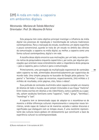 [29] A roda em rede: a capoeira
em ambientes digitais

Mestranda: Mariana de Toledo Marchesi
Orientador: Prof. Dr. Massimo Di Felice


            Esta pesquisa tem como objetivo principal investigar a influência da mídia
        digital nos processos de reprodução e transformação de culturas tradicionais
        contemporâneas. Para a realização do estudo, escolhemos um objeto específico
        e pouco convencional, quando se trata de um estudo no âmbito das ciências
        da comunicação: a capoeira na mídia digital, ou melhor, a capoeira como uma
        forma cultural contemporânea, digital e em rede.
            A escolha desse objeto encontra suas motivações, por um lado, na experiên-
        cia nativa da pesquisadora enquanto capoeirista e, por outro, por algumas per-
        cepções que orientam nosso entendimento sobre a importância desta pesquisa
        – para a capoeira, para a cultura e para a comunicação.
           Primeiramente, uma percepção da multiplicação exponencial de conteúdos         77
        sobre capoeira na rede, alimentados descentralizadamente por capoeiristas do
        mundo todo. Uma simples pesquisa no buscador do Google pelas palavras “ca-
        poeira” e “berimbau” é capaz de encontrar, respectivamente, 24.6 milhões e 2
        milhões de resultados, entre páginas, sites, fotos e vídeos6.
            Essa profusão de conteúdos multimídia sobre capoeira compõe um mosaico
        de idiomas de todo o mundo, quase sempre misturados à sua língua “materna”.
        Entre textos escritos em idiomas a nós indecifráveis, como o polonês ou o japo-
        nês, saltam vocábulos familiares como “capoeira”, “roda”, “ginga”, “berimbau”,
        “mandinga” e “axé”.
            A capoeira tem se demonstrado capaz de adaptar-se e recombinar-se de
        maneira a driblar diferenças culturais impressionantes e conquistar novos ter-
        ritórios, sendo capaz de traduzir-se de maneiras variadas e adotar discursos e
        significados que dialoguem com os tempos atuais. É uma excelente represen-
        tante das culturas locais-globais em deslocamento que constituem a base da
        experiência cultural na contemporaneidade.



6] Busca realizada em 13 de outubro de 2011.
 