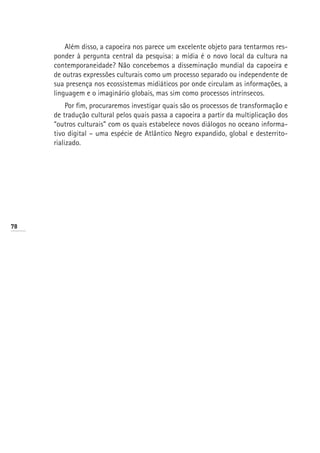 Além disso, a capoeira nos parece um excelente objeto para tentarmos res-
     ponder à pergunta central da pesquisa: a mídia é o novo local da cultura na
     contemporaneidade? Não concebemos a disseminação mundial da capoeira e
     de outras expressões culturais como um processo separado ou independente de
     sua presença nos ecossistemas midiáticos por onde circulam as informações, a
     linguagem e o imaginário globais, mas sim como processos intrínsecos.
          Por fim, procuraremos investigar quais são os processos de transformação e
     de tradução cultural pelos quais passa a capoeira a partir da multiplicação dos
     “outros culturais” com os quais estabelece novos diálogos no oceano informa-
     tivo digital – uma espécie de Atlântico Negro expandido, global e desterrito-
     rializado.




78
 