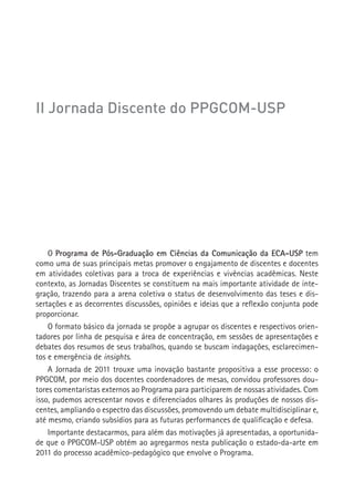 II Jornada Discente do PPGCOM-USP




       O Programa de Pós-Graduação em Ciências da Comunicação da ECA-USP tem
    como uma de suas principais metas promover o engajamento de discentes e docentes
    em atividades coletivas para a troca de experiências e vivências acadêmicas. Neste
    contexto, as Jornadas Discentes se constituem na mais importante atividade de inte-
    gração, trazendo para a arena coletiva o status de desenvolvimento das teses e dis-
    sertações e as decorrentes discussões, opiniões e ideias que a reflexão conjunta pode
    proporcionar.
        O formato básico da jornada se propõe a agrupar os discentes e respectivos orien-
    tadores por linha de pesquisa e área de concentração, em sessões de apresentações e
    debates dos resumos de seus trabalhos, quando se buscam indagações, esclarecimen-
    tos e emergência de insights.
        A Jornada de 2011 trouxe uma inovação bastante propositiva a esse processo: o
    PPGCOM, por meio dos docentes coordenadores de mesas, convidou professores dou-
    tores comentaristas externos ao Programa para participarem de nossas atividades. Com
    isso, pudemos acrescentar novos e diferenciados olhares às produções de nossos dis-
    centes, ampliando o espectro das discussões, promovendo um debate multidisciplinar e,
    até mesmo, criando subsídios para as futuras performances de qualificação e defesa.
        Importante destacarmos, para além das motivações já apresentadas, a oportunida-
    de que o PPGCOM-USP obtém ao agregarmos nesta publicação o estado-da-arte em
    2011 do processo acadêmico-pedagógico que envolve o Programa.
 