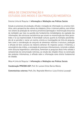 ÁREA DE CONCENTRAÇÃO II
ESTUDOS DOS MEIOS E DA PRODUÇÃO MEDIÁTICA
Ementa Linha de Pesquisa 1: Informações e Mediações nas Práticas Sociais

Estuda os processos de produção, difusão e recepção da informação no universo midi-
ático, sob a perspectiva dos valores da cidadania, ética e interesse público, com ênfase
nos vetores da produção da narrativa jornalística (percepção e reconstrução discursiva
da realidade), que toca na questão dos fundamentos metodológicos da captação das
informações, das estruturas sociotécnicas que atuam na reconstrução dos fatos perce-
bidos e na sua expressividade. A diversidade cultural, quanto às múltiplas possibilida-
des de se perceber e narrar um evento, orienta as investigações da linha de pesquisa,
bem como a consideração do conjunto de elementos relativos à estrutura, produção
e difusão de bens culturais da indústria editorial. Os impactos sociais e históricos, a
convergência das mídias, a concepção de processos informacionais, incluindo o debate
entre discurso hegemônico e alternativo, fomentam as pesquisas desta linha voltada à
compreensão da comunicação noticiosa, ao estudo das relações éticas na construção
dos produtos informativos, à reflexão sobre a informação como direito fundamental
do cidadão.
                                                                                           81
Mesa • Linha de Pesquisa 1: Informações e Mediações nas Práticas Sociais

Coordenação PPGCOM-USP: Prof. Dr. Luciano Victor Barros Maluly

Comentaristas externos: Profs. Drs. Reginaldo Moreira e Luiza Cristina Lusvarghi
 