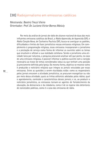 [30] Radiojornalismo em emissoras católicas

     Mestranda: Beatriz Trezzi Vieira
     Orientador: Prof. Dr. Luciano Victor Barros Maluly


               Por meio da análise de jornais de rádio de alcance nacional de duas das mais
           influentes emissoras católicas do Brasil, a Rádio Aparecida, de Aparecida (SP), e
           Rádio Canção Nova, de Cachoeira Paulista (SP), busca-se averiguar os padrões,
           dificuldades e limites do fazer jornalístico nessas emissoras religiosas. Em com-
           plemento à programação religiosa, essas emissoras incorporaram o jornalismo
           e a prestação de serviço como forma de informar os ouvintes sobre os temas
           que envolvem e afetam a sua realidade cotidiana. Sendo o jornalismo uma ati-
           vidade laica por natureza, a pesquisa procurará analisar até que ponto, no caso
           de uma emissora religiosa, é possível informar o público ouvinte com a isenção
           necessária ao tratar de temas considerados tabus ou que tenham uma posição
           já previamente definida pela Igreja. Da mesma forma, objetiva-se mostrar como
           é produzido o noticiário religioso que integra os jornais veiculados por essas
82         emissoras. Entre as questões a serem elucidadas estão: como os responsáveis
           pelos jornais encaram a atividade jornalística; se procuram evangelizar ou não
           por meio dessa atividade; quais as linhas editoriais adotadas pelas rádios; qual
           o agendamento, conteúdo e características desses jornais; e se, ao produzir o
           noticiário jornalístico, as emissoras tornam-se agentes de fortalecimento da
           educação, da democracia e da cidadania, como é de se esperar dos detentores
           de concessões públicas, como é o caso das emissoras de rádio.
 