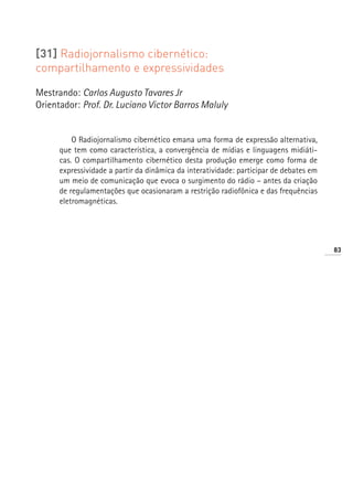 [31] Radiojornalismo cibernético:
compartilhamento e expressividades

Mestrando: Carlos Augusto Tavares Jr
Orientador: Prof. Dr. Luciano Victor Barros Maluly


          O Radiojornalismo cibernético emana uma forma de expressão alternativa,
      que tem como característica, a convergência de mídias e linguagens midiáti-
      cas. O compartilhamento cibernético desta produção emerge como forma de
      expressividade a partir da dinâmica da interatividade: participar de debates em
      um meio de comunicação que evoca o surgimento do rádio – antes da criação
      de regulamentações que ocasionaram a restrição radiofônica e das frequências
      eletromagnéticas.




                                                                                        83
 