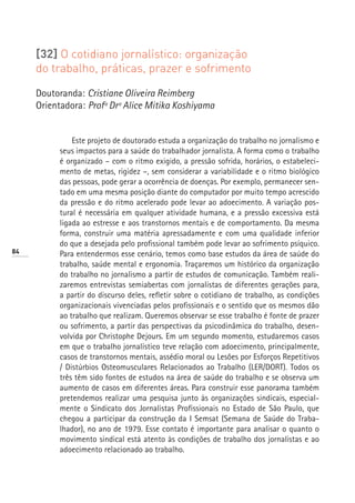 [32] O cotidiano jornalístico: organização
     do trabalho, práticas, prazer e sofrimento

     Doutoranda: Cristiane Oliveira Reimberg
     Orientadora: Profª Drª Alice Mitika Koshiyama


               Este projeto de doutorado estuda a organização do trabalho no jornalismo e
           seus impactos para a saúde do trabalhador jornalista. A forma como o trabalho
           é organizado – com o ritmo exigido, a pressão sofrida, horários, o estabeleci-
           mento de metas, rigidez –, sem considerar a variabilidade e o ritmo biológico
           das pessoas, pode gerar a ocorrência de doenças. Por exemplo, permanecer sen-
           tado em uma mesma posição diante do computador por muito tempo acrescido
           da pressão e do ritmo acelerado pode levar ao adoecimento. A variação pos-
           tural é necessária em qualquer atividade humana, e a pressão excessiva está
           ligada ao estresse e aos transtornos mentais e de comportamento. Da mesma
           forma, construir uma matéria apressadamente e com uma qualidade inferior
           do que a desejada pelo profissional também pode levar ao sofrimento psíquico.
84         Para entendermos esse cenário, temos como base estudos da área de saúde do
           trabalho, saúde mental e ergonomia. Traçaremos um histórico da organização
           do trabalho no jornalismo a partir de estudos de comunicação. Também reali-
           zaremos entrevistas semiabertas com jornalistas de diferentes gerações para,
           a partir do discurso deles, refletir sobre o cotidiano de trabalho, as condições
           organizacionais vivenciadas pelos profissionais e o sentido que os mesmos dão
           ao trabalho que realizam. Queremos observar se esse trabalho é fonte de prazer
           ou sofrimento, a partir das perspectivas da psicodinâmica do trabalho, desen-
           volvida por Christophe Dejours. Em um segundo momento, estudaremos casos
           em que o trabalho jornalístico teve relação com adoecimento, principalmente,
           casos de transtornos mentais, assédio moral ou Lesões por Esforços Repetitivos
           / Distúrbios Osteomusculares Relacionados ao Trabalho (LER/DORT). Todos os
           três têm sido fontes de estudos na área de saúde do trabalho e se observa um
           aumento de casos em diferentes áreas. Para construir esse panorama também
           pretendemos realizar uma pesquisa junto às organizações sindicais, especial-
           mente o Sindicato dos Jornalistas Profissionais no Estado de São Paulo, que
           chegou a participar da construção da I Semsat (Semana de Saúde do Traba-
           lhador), no ano de 1979. Esse contato é importante para analisar o quanto o
           movimento sindical está atento às condições de trabalho dos jornalistas e ao
           adoecimento relacionado ao trabalho.
 