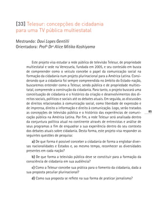 [33] Telesur: concepções de cidadania
para uma TV pública multiestatal

Mestrando: Davi Lopes Gentilli
Orientadora: Profª Drª Alice Mitika Koshiyama


          Este projeto visa estudar a rede pública de televisão Telesur, de propriedade
      multiestatal e sede na Venezuela, fundada em 2005, e seu conteúdo em busca
      de compreender como o veículo concebe o papel da comunicação social na
      formação da cidadania num projeto plurinacional para a América Latina. Consi-
      derando que a cidadania foi sempre compreendida no âmbito do Estado-nação,
      buscaremos entender como a Telesur, sendo pública e de propriedade multies-
      tatal, compreende a construção da cidadania. Para tanto, o projeto buscará uma
      conceituação de cidadania e o histórico da criação e desenvolvimentos dos di-
      reitos sociais, políticos e sociais até os debates atuais. Em seguida, as discussões
      de direitos relacionados à comunicação social, como liberdade de expressão e
      de imprensa, direito a informação e direito à comunicação. Logo, serão tratados
      as concepções de televisão pública e o histórico das experiências de comuni-           85
      cação pública na América Latina. Por fim, a rede Telesur será analisada dentro
      da conjuntura política atual no continente através de entrevistas e análise de
      seus programas a fim de enquadrar a sua experiência dentro do seu contexto
      dos debates atuais sobre cidadania. Desta forma, este projeto visa responder as
      seguintes questões de pesquisa:
          a) De que forma é possível conceber a cidadania de forma a englobar diver-
      sas nacionalidades e Estados e, ao mesmo tempo, reconhecer as diversidades
      presentes em cada nação?
         b) De que forma a televisão pública deve se constituir para a formação da
      consciência de cidadania em sua audiência?
         c) Como a Telesur concebe sua prática para o fomento da cidadania, dada a
      sua proposta peculiar plurinacional?
         d) Como sua proposta se reflete na sua forma de praticar jornalismo?
 