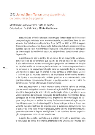 [34] Jornal Sem Terra: uma experiência
     de comunicação popular

     Mestranda: Joana Tavares Pinto da Cunha
     Orientadora: Profª Drª Alice Mitika Koshiyama


               Esta pesquisa pretende abordar a construção e efetividade do conteúdo de
           uma publicação vinculada a um movimento social, o Jornal Sem Terra, do Mo-
           vimento dos Trabalhadores Rurais Sem Terra (MST), de 1981 a 2009. A experi-
           ência será analisada dentro do contexto da história do Brasil, especialmente da
           questão agrária e dos movimentos de luta pela terra, analisando a concepção
           de comunicação do movimento social, na perspectiva da construção de contra-
           hegemonia.
               A escolha como objeto central de um jornal de um movimento social con-
           temporâneo se dá por entender que a partir da análise do papel de seu jornal
           é possível encontrar muitas contradições e perguntas pertinentes em relação
86
           ao papel da mídia na manutenção das relações de dominação predominantes
           na sociedade e na possível contribuição para sua superação. Como se trata de
           um movimento social que em grande medida contesta a ordem social vigente
           – tanto no que diz respeito à estrutura de propriedade da terra como da renda
           e da riqueza – supomos que ele também questiona e será confrontado pelos
           grandes meios de comunicação. Uma das respostas possíveis a esse cenário é a
           construção de formas alternativas de comunicação.
               Para isso, escolhemos o jornal impresso como principal veículo de análise,
           por ser o mais antigo instrumento de comunicação do MST. Por perpassar toda
           a história da organização, antecedendo sua fundação oficial, o jornal representa
           um rico exemplo de formas de construção da identidade do movimento e da sua
           concepção de mundo. Entendemos que a experiência de comunicação do MST
           pode lançar luz para a análise de outros fenômenos de comunicação popular
           inseridos em contextos de disputa política. Justamente por se tratar de um mo-
           vimento cujo principal foco de atuação não é a questão da comunicação, mas
           a questão da terra e dos meios de produção, torna-se uma experiência fecunda
           para observar como a disputa ideológica se faz no cotidiano de uma organiza-
           ção protagonizada pelas classes subalternas.
               A partir do exemplo escolhido para a análise, pretende-se apreender como
           a construção da contra-hegemonia, entendida como uma visão de mundo e de
 