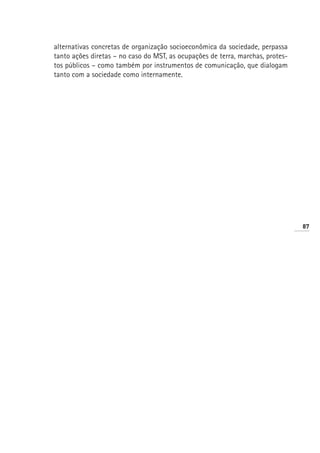 alternativas concretas de organização socioeconômica da sociedade, perpassa
tanto ações diretas – no caso do MST, as ocupações de terra, marchas, protes-
tos públicos – como também por instrumentos de comunicação, que dialogam
tanto com a sociedade como internamente.




                                                                                87
 