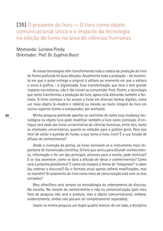 [35] O presente do livro — O livro como objeto
     comunicacional único e o impacto da tecnologia
     na edição de livros na área de ciências humanas

     Mestranda: Luciana Pinsky
     Orientador: Prof. Dr. Eugênio Bucci


               As novas tecnologias vêm transformando toda a cadeia da produção do livro
           de forma profunda há duas décadas. Atualmente toda a produção – do momen-
           to em que o autor entrega o original à editora ao momento em que a editora
           o envia à gráfica – é digitalizada. Essa transformação, que teve e tem grande
           impacto nas editoras, não é tão visível ao consumidor final. Porém, a tecnologia
           que tanto transformou a produção do livro, agora está alterando também o for-
           mato. O leitor começar a ter acesso a livros em diversas formas digitais, como
           um novo objeto (e-readers e tablets) ou mesmo ao texto integral do livro em
           outros suportes (como o computador, por exemplo).
88             Minha pesquisa pretende apontar os caminhos de como essa mudança tec-
           nológica no objeto livro pode modificar também o livro como conteúdo. O en-
           foque será dado aos livros universitários de ciências humanas, entre eles, tanto
           os chamados universitários, quanto os voltados para o público geral. Para isso
           terei de voltar à questão de fundo: o que torna o livro, livro? É a sua função de
           difusor de conhecimento?
               Desde a invenção da prensa, os livros tornaram-se o instrumento mais im-
           portante de transmissão científica. O livro que serviu para difundir conhecimen-
           to, informação e foi um dos principais alicerces para a escola, pode terminar?
           E se isso acontecer, como se dará a difusão de ideias e conhecimentos? Como
           será a próxima plataforma? E como ela mudará a forma de “empacotar” o saber
           (ou ordenar o discurso)? Ou o formato atual apenas sofrerá modificações, mas
           se mantém? O isolamento do livro como meio de comunicação está com os dias
           contados?
               Meu olhar/foco será sempre na metodologia do ordenamento de discurso.
           Na escolha. No recorte do conhecimento e não na comercialização (pois meu
           foco de pesquisa não será o produto, mas o objeto comunicacional, embora,
           evidentemente, ambos não possam ser completamente separados).
              Usarei na minha pesquisa um duplo quadro teórico: de um lado, a disciplina
 