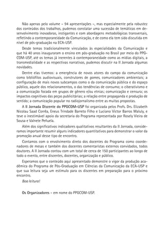 Não apenas pelo volume – 94 apresentações –, mas especialmente pela robustez
dos conteúdos dos trabalhos, pudemos constatar uma sucessão de temáticas em de-
senvolvimento inovadoras, instigantes e com abordagens metodológicas transversais,
refletindo a contemporaneidade da Comunicação, e de como ela tem sido discutida em
nível de pós-graduação na ECA-USP.
    Desde temas tradicionalmente vinculados às especialidades da Comunicação e
que há 40 anos inauguraram o ensino em pós-graduação no Brasil por meio do PPG-
COM-USP, até os temas já inerentes à contemporaneidade como as mídias digitais, a
transmedialidade e as respectivas narrativas, pudemos discutir na II Jornada algumas
novidades.
    Dentre elas tivemos: a emergência de novos atores do campo da comunicação
como bibliófilos audiovisuais, construtores de games, comunicadores ambientais; a
configuração de mais novos subcampos como o da comunicação pública e do espaço
público, aquele dos relacionamentos, o das tendências de consumo; o ciberativismo e
a comunicação focada em grupos de gênero e/ou etnias; comunicação e censura; os
impactos cognitivos das peças publicitárias; a relação entre propaganda e produção de
sentido; a comunicação popular no radiojornalismo entre as muitas propostas.
    A II Jornada Discente do PPGCOM-USP foi organizada pelos Profs. Drs. Elizabeth
Nicolau Saad Corrêa, Eneus Trindade Barreto Filho e Luciano Victor Barros Maluly, e
teve o inestimável apoio da secretaria do Programa representada por Rosely Vieira de       
Sousa e Valnete Peñuela.
    Além dos significativos indicadores qualitativos resultantes da II Jornada, conside-
ramos importante resumir alguns indicadores quantitativos para demonstrar o valor da
promoção anual desse tipo de encontro.
    Contamos com o envolvimento direto dos docentes do Programa como coorde-
nadores de mesas e também dos docentes comentaristas externos convidados, todos
doutores. A II Jornada contou com um total de cerca de 150 participantes ao longo de
todo o evento, entre discentes, docentes, organização e público.
    Esperamos que o conteúdo aqui apresentado demonstre o vigor da produção aca-
dêmica do Programa de Pós-Graduação em Ciências da Comunicação da ECA-USP e
que sua leitura seja um estímulo para os discentes em preparação para o próximo
encontro.
    Boa leitura!

   Os Organizadores – em nome do PPGCOM-USP.
 