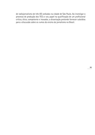 de radiojornalismo de três IES sediadas na cidade de São Paulo. Ao investigar o
processo de produção dos TCCs e seu papel na qualificação de um profissional
crítico, ético, competente e inovador, a dissertação pretende fornecer subsídios
para a discussão sobre os rumos do ensino do jornalismo no Brasil.




                                                                                   91
 
