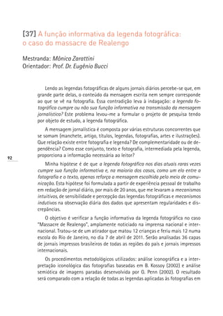 [37] A função informativa da legenda fotográfica:
     o caso do massacre de Realengo

     Mestranda: Mônica Zarattini
     Orientador: Prof. Dr. Eugênio Bucci


               Lendo as legendas fotográficas de alguns jornais diários percebe-se que, em
           grande parte delas, o conteúdo da mensagem escrita nem sempre corresponde
           ao que se vê na fotografia. Essa contradição leva à indagação: a legenda fo-
           tográfica cumpre ou não sua função informativa na transmissão da mensagem
           jornalística? Este problema levou-me a formular o projeto de pesquisa tendo
           por objeto de estudo, a legenda fotográfica.
               A mensagem jornalística é composta por várias estruturas concorrentes que
           se somam (manchete, artigo, títulos, legendas, fotografias, artes e ilustrações).
           Que relação existe entre fotografia e legenda? De complementaridade ou de de-
           pendência? Como esse conjunto, texto e fotografia, intermediada pela legenda,
92
           proporciona a informação necessária ao leitor?
               Minha hipótese é de que a legenda fotográfica nos dias atuais raras vezes
           cumpre sua função informativa e, na maioria dos casos, como um elo entre a
           fotografia e o texto, apenas reforça a mensagem escolhida pelo meio de comu-
           nicação. Esta hipótese foi formulada a partir de experiência pessoal de trabalho
           em redação de jornal diário, por mais de 20 anos, que me levaram a mecanismos
           intuitivos, de sensibilidade e percepção das legendas fotográficas e mecanismos
           indutivos na observação diária dos dados que apresentam regularidades e dis-
           crepâncias.
               O objetivo é verificar a função informativa da legenda fotográfica no caso
           “Massacre de Realengo”, amplamente noticiado na imprensa nacional e inter-
           nacional. Tratou-se de um atirador que matou 12 crianças e feriu mais 12 numa
           escola do Rio de Janeiro, no dia 7 de abril de 2011. Serão analisadas 36 capas
           de jornais impressos brasileiros de todas as regiões do país e jornais impressos
           internacionais.
               Os procedimentos metodológicos utilizados: análise iconográfica e a inter-
           pretação iconológica das fotografias baseadas em B. Kossoy (2002) e análise
           semiótica de imagens paradas desenvolvida por G. Penn (2002). O resultado
           será comparado com a relação de todas as legendas aplicadas às fotografias em
 