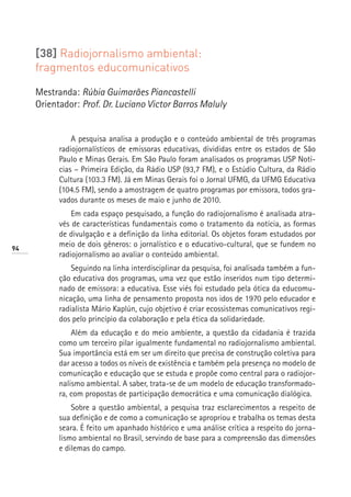 [38] Radiojornalismo ambiental:
     fragmentos educomunicativos

     Mestranda: Rúbia Guimarães Piancastelli
     Orientador: Prof. Dr. Luciano Victor Barros Maluly


               A pesquisa analisa a produção e o conteúdo ambiental de três programas
           radiojornalísticos de emissoras educativas, divididas entre os estados de São
           Paulo e Minas Gerais. Em São Paulo foram analisados os programas USP Notí-
           cias – Primeira Edição, da Rádio USP (93,7 FM), e o Estúdio Cultura, da Rádio
           Cultura (103.3 FM). Já em Minas Gerais foi o Jornal UFMG, da UFMG Educativa
           (104.5 FM), sendo a amostragem de quatro programas por emissora, todos gra-
           vados durante os meses de maio e junho de 2010.
               Em cada espaço pesquisado, a função do radiojornalismo é analisada atra-
           vés de características fundamentais como o tratamento da notícia, as formas
           de divulgação e a definição da linha editorial. Os objetos foram estudados por
94
           meio de dois gêneros: o jornalístico e o educativo-cultural, que se fundem no
           radiojornalismo ao avaliar o conteúdo ambiental.
               Seguindo na linha interdisciplinar da pesquisa, foi analisada também a fun-
           ção educativa dos programas, uma vez que estão inseridos num tipo determi-
           nado de emissora: a educativa. Esse viés foi estudado pela ótica da educomu-
           nicação, uma linha de pensamento proposta nos idos de 1970 pelo educador e
           radialista Mário Kaplún, cujo objetivo é criar ecossistemas comunicativos regi-
           dos pelo princípio da colaboração e pela ética da solidariedade.
               Além da educação e do meio ambiente, a questão da cidadania é trazida
           como um terceiro pilar igualmente fundamental no radiojornalismo ambiental.
           Sua importância está em ser um direito que precisa de construção coletiva para
           dar acesso a todos os níveis de existência e também pela presença no modelo de
           comunicação e educação que se estuda e propõe como central para o radiojor-
           nalismo ambiental. A saber, trata-se de um modelo de educação transformado-
           ra, com propostas de participação democrática e uma comunicação dialógica.
               Sobre a questão ambiental, a pesquisa traz esclarecimentos a respeito de
           sua definição e de como a comunicação se apropriou e trabalha os temas desta
           seara. É feito um apanhado histórico e uma análise crítica a respeito do jorna-
           lismo ambiental no Brasil, servindo de base para a compreensão das dimensões
           e dilemas do campo.
 