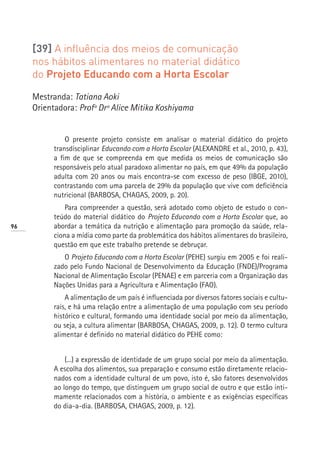 [39] A influência dos meios de comunicação
     nos hábitos alimentares no material didático
     do Projeto Educando com a Horta Escolar

     Mestranda: Tatiana Aoki
     Orientadora: Profª Drª Alice Mitika Koshiyama


               O presente projeto consiste em analisar o material didático do projeto
           transdisciplinar Educando com a Horta Escolar (ALEXANDRE et al., 2010, p. 43),
           a fim de que se compreenda em que medida os meios de comunicação são
           responsáveis pelo atual paradoxo alimentar no país, em que 49% da população
           adulta com 20 anos ou mais encontra-se com excesso de peso (IBGE, 2010),
           contrastando com uma parcela de 29% da população que vive com deficiência
           nutricional (BARBOSA, CHAGAS, 2009, p. 20).
               Para compreender a questão, será adotado como objeto de estudo o con-
           teúdo do material didático do Projeto Educando com a Horta Escolar que, ao
96         abordar a temática da nutrição e alimentação para promoção da saúde, rela-
           ciona a mídia como parte da problemática dos hábitos alimentares do brasileiro,
           questão em que este trabalho pretende se debruçar.
              O Projeto Educando com a Horta Escolar (PEHE) surgiu em 2005 e foi reali-
           zado pelo Fundo Nacional de Desenvolvimento da Educação (FNDE)/Programa
           Nacional de Alimentação Escolar (PENAE) e em parceria com a Organização das
           Nações Unidas para a Agricultura e Alimentação (FAO).
               A alimentação de um país é influenciada por diversos fatores sociais e cultu-
           rais, e há uma relação entre a alimentação de uma população com seu período
           histórico e cultural, formando uma identidade social por meio da alimentação,
           ou seja, a cultura alimentar (BARBOSA, CHAGAS, 2009, p. 12). O termo cultura
           alimentar é definido no material didático do PEHE como:


               (...) a expressão de identidade de um grupo social por meio da alimentação.
           A escolha dos alimentos, sua preparação e consumo estão diretamente relacio-
           nados com a identidade cultural de um povo, isto é, são fatores desenvolvidos
           ao longo do tempo, que distinguem um grupo social de outro e que estão inti-
           mamente relacionados com a história, o ambiente e as exigências específicas
           do dia-a-dia. (BARBOSA, CHAGAS, 2009, p. 12).
 