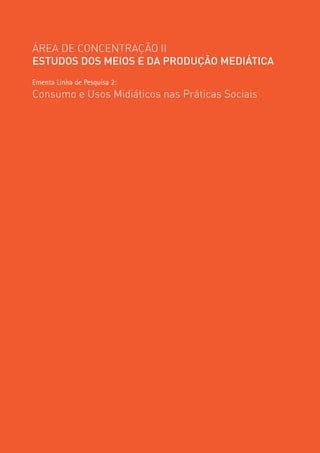 ÁREA DE CONCENTRAÇÃO II
ESTUDOS DOS MEIOS E DA PRODUÇÃO MEDIÁTICA
Ementa Linha de Pesquisa 2:
Consumo e Usos Midiáticos nas Práticas Sociais




                                                 99
 