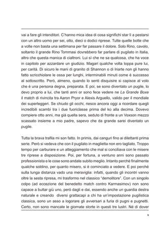 9
vai a fare gli intenditori. C’hanno mica idea di cosa significhi star lì a pestarsi
con un altro uomo per sei, otto, dieci o dodici riprese. Tutte quelle botte che
a volte non basta una settimana per far passare il dolore. Solo Rino, cavolo,
soltanto il grande Rino Tommasi dovrebbero far parlare di pugilato in Italia,
altro che questa manica di cialtroni. Lui sì che ne sa qualcosa, che ha voce
in capitolo per azzardare un giudizio. Magari qualche volta toppa pure lui,
per carità. Di sicuro le mani di granito di Shannon o di Iriarte non gli hanno
fatto scricchiolare le ossa per lunghi, interminabili minuti come è successo
al sottoscritto. Però, almeno, quando lo senti disquisire si capisce al volo
che è una persona degna, preparata. E poi, se sono diventato un pugile, lo
devo proprio a lui, che tanti anni or sono fece vedere ne La Grande Boxe
il match di rivincita tra Aaron Pryor e Alexis Arguello, valido per il mondiale
dei superleggeri. Se chiudo gli occhi, riesco ancora oggi a ricordare quegli
incredibili scambi tra i due fuoriclasse prima del ko alla decima. Dovevo
compiere otto anni, ma già quella sera, seduto di fronte a un Voxson mezzo
scassato insieme a mio padre, sapevo che da grande sarei diventato un
pugile.
Tutta la brava trafila mi son fatto. In primis, dai canguri fino ai dilettanti prima
serie. Però si vedeva che con il pugilato in maglietta non ero tagliato. Troppo
tempo per carburare e un atteggiamento che mal si conciliava con le misere
tre riprese a disposizione. Poi, per fortuna, a ventuno anni sono passato
professionista e le cose sono andate subito meglio. Intanto perché finalmente
qualche soldino, per quanto misero, si è cominciato a vedere. E poi perché
sulla lunga distanza vado una meraviglia: infatti, quando gli incontri vanno
oltre la sesta ripresa, mi trasformo nel classico “demolitore”. Con un singolo
colpo (ad eccezione del benedetto match contro Karmasimov) non sono
capace a buttar giù uno, però dagli e dai, essendo anche un guardia destra
naturale e creando diversi grattacapi a chi ha un’impostazione pugilistica
classica, sono un asso a logorare gli avversari a furia di pugni e pugnetti.
Certo, non sono mancate le giornate storte in questi tre lustri. Né di dover
 