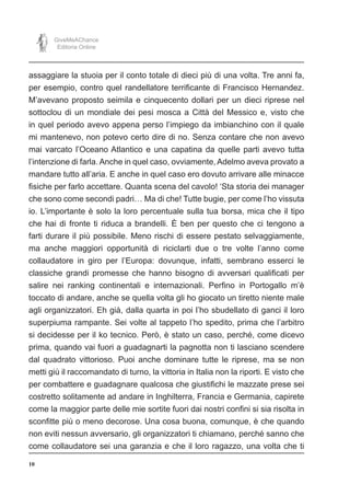 10
GiveMeAChance
Editoria Online
assaggiare la stuoia per il conto totale di dieci più di una volta. Tre anni fa,
per esempio, contro quel randellatore terrificante di Francisco Hernandez.
M’avevano proposto seimila e cinquecento dollari per un dieci riprese nel
sottoclou di un mondiale dei pesi mosca a Città del Messico e, visto che
in quel periodo avevo appena perso l’impiego da imbianchino con il quale
mi mantenevo, non potevo certo dire di no. Senza contare che non avevo
mai varcato l’Oceano Atlantico e una capatina da quelle parti avevo tutta
l’intenzione di farla. Anche in quel caso, ovviamente, Adelmo aveva provato a
mandare tutto all’aria. E anche in quel caso ero dovuto arrivare alle minacce
fisiche per farlo accettare. Quanta scena del cavolo! ‘Sta storia dei manager
che sono come secondi padri… Ma di che! Tutte bugie, per come l’ho vissuta
io. L’importante è solo la loro percentuale sulla tua borsa, mica che il tipo
che hai di fronte ti riduca a brandelli. È ben per questo che ci tengono a
farti durare il più possibile. Meno rischi di essere pestato selvaggiamente,
ma anche maggiori opportunità di riciclarti due o tre volte l’anno come
collaudatore in giro per l’Europa: dovunque, infatti, sembrano esserci le
classiche grandi promesse che hanno bisogno di avversari qualificati per
salire nei ranking continentali e internazionali. Perfino in Portogallo m’è
toccato di andare, anche se quella volta gli ho giocato un tiretto niente male
agli organizzatori. Eh già, dalla quarta in poi l’ho sbudellato di ganci il loro
superpiuma rampante. Sei volte al tappeto l’ho spedito, prima che l’arbitro
si decidesse per il ko tecnico. Però, è stato un caso, perché, come dicevo
prima, quando vai fuori a guadagnarti la pagnotta non ti lasciano scendere
dal quadrato vittorioso. Puoi anche dominare tutte le riprese, ma se non
metti giù il raccomandato di turno, la vittoria in Italia non la riporti. E visto che
per combattere e guadagnare qualcosa che giustifichi le mazzate prese sei
costretto solitamente ad andare in Inghilterra, Francia e Germania, capirete
come la maggior parte delle mie sortite fuori dai nostri confini si sia risolta in
sconfitte più o meno decorose. Una cosa buona, comunque, è che quando
non eviti nessun avversario, gli organizzatori ti chiamano, perché sanno che
come collaudatore sei una garanzia e che il loro ragazzo, una volta che ti
 
